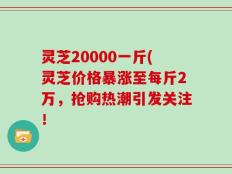 灵芝20000一斤(灵芝价格暴涨至每斤2万，抢购热潮引发关注！