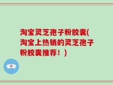 淘宝灵芝孢子粉胶囊(淘宝上热销的灵芝孢子粉胶囊推荐！)
