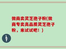 微商卖灵芝孢子粉(微商专卖高品质灵芝孢子粉，来试试吧！)