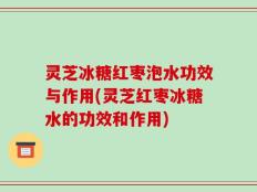 灵芝冰糖红枣泡水功效与作用(灵芝红枣冰糖水的功效和作用)