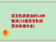 灵芝乳鸽煲汤的12种做法(12道灵芝乳鸽煲汤食谱大全)