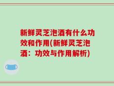 新鲜灵芝泡酒有什么功效和作用(新鲜灵芝泡酒：功效与作用解析)