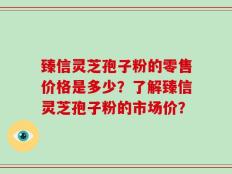 臻信灵芝孢子粉的零售价格是多少？了解臻信灵芝孢子粉的市场价？
