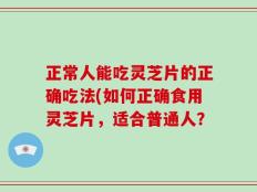 正常人能吃灵芝片的正确吃法(如何正确食用灵芝片，适合普通人？