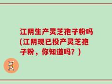 江阴生产灵芝孢子粉吗(江阴现已投产灵芝孢子粉，你知道吗？)