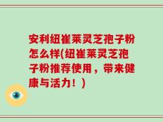 安利纽崔莱灵芝孢子粉怎么样(纽崔莱灵芝孢子粉推荐使用，带来健康与活力！)