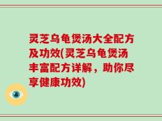 灵芝乌龟煲汤大全配方及功效(灵芝乌龟煲汤丰富配方详解，助你尽享健康功效)