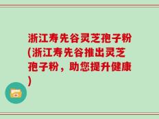 浙江寿先谷灵芝孢子粉(浙江寿先谷推出灵芝孢子粉，助您提升健康)