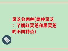 灵芝分两种(两种灵芝：了解红灵芝和黑灵芝的不同特点)