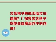 灵芝孢子粉能否治疗白血病？？探究灵芝孢子粉在白血病治疗中的作用？