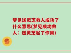 梦见送灵芝救人成功了什么意思(梦见成功救人：送灵芝起了作用)