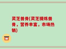 灵芝兽骨(灵芝提炼兽骨，营养丰富，市场热销)