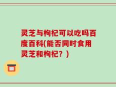 灵芝与枸杞可以吃吗百度百科(能否同时食用灵芝和枸杞？)