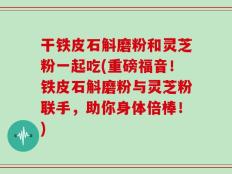 干铁皮石斛磨粉和灵芝粉一起吃(重磅福音！铁皮石斛磨粉与灵芝粉联手，助你身体倍棒！)