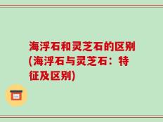 海浮石和灵芝石的区别(海浮石与灵芝石：特征及区别)
