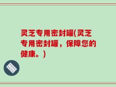 灵芝专用密封罐(灵芝专用密封罐，保障您的健康。)