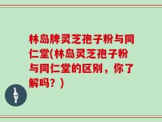 林岛牌灵芝孢子粉与同仁堂(林岛灵芝孢子粉与同仁堂的区别，你了解吗？)