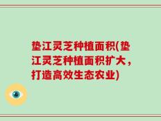 垫江灵芝种植面积(垫江灵芝种植面积扩大，打造高效生态农业)