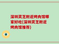 深圳灵芝附近烤肉馆哪家好吃(深圳灵芝附近烤肉馆推荐)