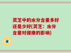 灵芝中的水分含量多好还是少好(灵芝：水分含量对健康的影响)