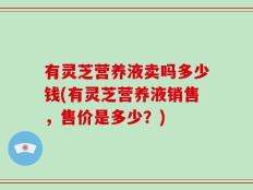 有灵芝营养液卖吗多少钱(有灵芝营养液销售，售价是多少？)