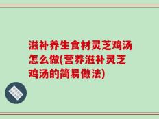 滋补养生食材灵芝鸡汤怎么做(营养滋补灵芝鸡汤的简易做法)