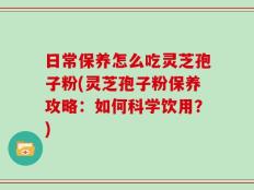 日常保养怎么吃灵芝孢子粉(灵芝孢子粉保养攻略：如何科学饮用？)