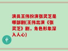 演员王伟扮演张灵芝是哪部剧(王伟出演《张灵芝》剧，角色形象深入人心)
