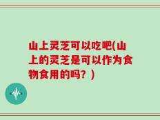 山上灵芝可以吃吧(山上的灵芝是可以作为食物食用的吗？)