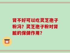 肾不好可以吃灵芝孢子粉冯？灵芝孢子粉对肾脏的保健作用？