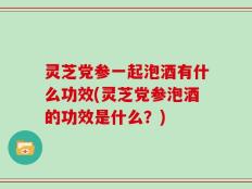 灵芝党参一起泡酒有什么功效(灵芝党参泡酒的功效是什么？)