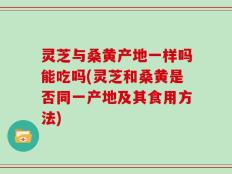 灵芝与桑黄产地一样吗能吃吗(灵芝和桑黄是否同一产地及其食用方法)