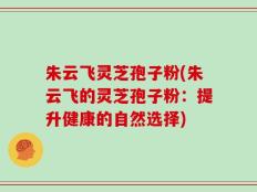 朱云飞灵芝孢子粉(朱云飞的灵芝孢子粉：提升健康的自然选择)
