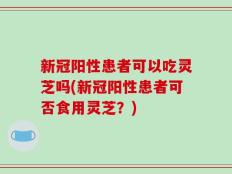新冠阳性患者可以吃灵芝吗(新冠阳性患者可否食用灵芝？)