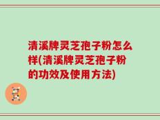 清溪牌灵芝孢子粉怎么样(清溪牌灵芝孢子粉的功效及使用方法)