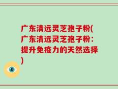 广东清远灵芝孢子粉(广东清远灵芝孢子粉：提升免疫力的天然选择)