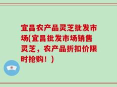 宜昌农产品灵芝批发市场(宜昌批发市场销售灵芝，农产品折扣价限时抢购！)