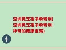 深圳灵芝孢子粉粉剂(深圳灵芝孢子粉粉剂：神奇的健康宝藏)