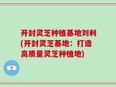 开封灵芝种植基地刘利(开封灵芝基地：打造高质量灵芝种植地)