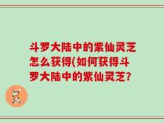 斗罗大陆中的紫仙灵芝怎么获得(如何获得斗罗大陆中的紫仙灵芝？