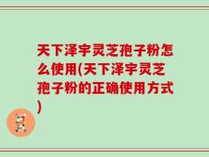 天下泽宇灵芝孢子粉怎么使用(天下泽宇灵芝孢子粉的正确使用方式)