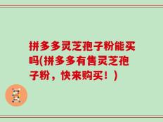 拼多多灵芝孢子粉能买吗(拼多多有售灵芝孢子粉，快来购买！)