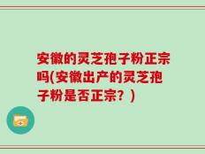 安徽的灵芝孢子粉正宗吗(安徽出产的灵芝孢子粉是否正宗？)
