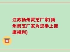 江苏扬州灵芝厂家(扬州灵芝厂家为您奉上健康福利)