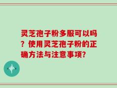 灵芝孢子粉多服可以吗？使用灵芝孢子粉的正确方法与注意事项？