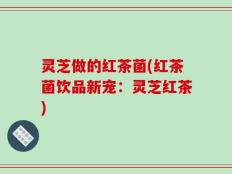 灵芝做的红茶菌(红茶菌饮品新宠：灵芝红茶)