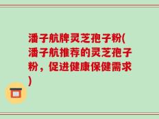 潘子航牌灵芝孢子粉(潘子航推荐的灵芝孢子粉，促进健康保健需求)