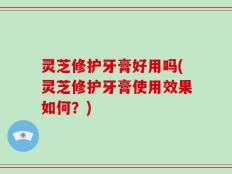 灵芝修护牙膏好用吗(灵芝修护牙膏使用效果如何？)