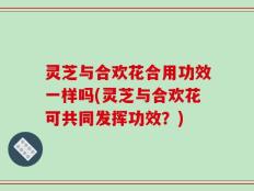 灵芝与合欢花合用功效一样吗(灵芝与合欢花可共同发挥功效？)