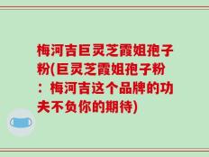 梅河吉巨灵芝霞姐孢子粉(巨灵芝霞姐孢子粉：梅河吉这个品牌的功夫不负你的期待)